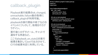 callback_plugin
Playbook実行結果のok, changed,
unreachable, failure数の取得に
callback_pluginが利用可能。
playbookの実行開始や終了などの
イベントにフックして、処理を行うプ
ラグイン。
実行後にログやメール、チャットで
通知する用途など。
ここでplaybook_on_stats()の実行
結果を集計してjsonで出力させて、
CIでの結果判定に利用している。
## etc/callback_plugins/output_json.py
import os
import json
class CallbackModule(object):
def __init__(self):
self.hosts_name = None
self.results_dir = 'results'
## call on start playbook
def playbook_on_play_start(self, name):
self.hosts_name = self.play.hosts
## call at end playbook
def playbook_on_stats(self, stats):
hosts = sorted(stats.processed.keys())
result_hosts = []
for host in hosts:
s = stats.summarize(host)
dict = {
"host": host,
"result": {
"ok": s['ok'],
"changed": s['changed'],
"unreachable": s['unreachable'],
"failures": s['failures']
}
}
result_hosts.append(dict)
…..
 