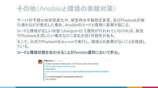 その他（Ansibleと環境の乖離対策）
サーバの予期せぬ状態変化や、緊急時の手動設定変更、及びPlaybookの実
行漏れなどが発生した場合、Ansibleのコードと環境に差異が起こる。
コードと環境が正しい状態（changed=0）で運用が行われていなければ、緊急
でPlaybookを流したい場合などに混乱を招く可能性がある。
そこで、日次でPlaybookをdry-runで実行し、環境との差異がないことを確認し
ている。
コードと環境状態を合わせることがAnsible運用において肝心。
 