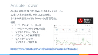 機能
▷ ビジュアルダッシュボード
▷ ロールベースのアクセス制御
▷ ジョブスケジューリング
▷ グラフィカルな在庫管理
▷ リアルタイムでの
ジョブステータス更新
https://www.redhat.com/ja/technologies/management/ansible
Ansible Tower
Ansibleの管理・操作用のWeb GUI インタフェース。
10ホストまでは無料、それ以上は有償。
ホストの状態はAnsible Towerでも管理可能。
 