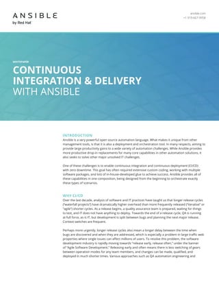 ansible.com
+1 919-667-9958
WHITEPAPER
CONTINUOUS
INTEGRATION & DELIVERY
WITH ANSIBLE
INTRODUCTION
Ansible is a very powerful open source automation language. What makes it unique from other
management tools, is that it is also a deployment and orchestration tool. In many respects, aiming to
provide large productivity gains to a wide variety of automation challenges. While Ansible provides
more productive drop-in replacements for many core capabilities in other automation solutions, it
also seeks to solve other major unsolved IT challenges.
One of these challenges is to enable continuous integration and continuous deployment (CI/CD)
with zero downtime. This goal has often required extensive custom coding, working with multiple
software packages, and lots of in-house-developed glue to achieve success. Ansible provides all of
these capabilities in one composition, being designed from the beginning to orchestrate exactly
these types of scenarios.
WHY CI/CD
Over the last decade, analysis of software and IT practices have taught us that longer release cycles
(“waterfall projects”) have dramatically higher overhead than more frequently released (“iterative” or
“agile”) shorter cycles. As a release begins, a quality assurance team is prepared, waiting for things
to test, and IT does not have anything to deploy. Towards the end of a release cycle, QA is running
at full force, as is IT, but development is split between bugs and planning the next major release.
Context switches are frequent.
Perhaps more urgently, longer release cycles also mean a longer delay between the time when
bugs are discovered and when they are addressed, which is especially a problem in large traffic web
properties where single issues can affect millions of users. To resolve this problem, the software
development industry is rapidly moving towards “release early, release often,” under the banner
of “Agile Software Development.” Releasing early and often means there is less switching of gears
between operation modes for any team members, and changes can be made, qualified, and
deployed in much shorter times. Various approaches such as QA automation engineering and
 