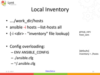https://lynt.cz
Local Inventory
• …./work_dir/hosts
• ansible -i hosts --list-hosts all
• (-i <dir> - "inventory" file lookup)
• Config overloading:
– ENV ANSIBLE_CONFIG
– ./ansible.cfg
– ~/.ansible.cfg
6. 12. 2017 10
[defaults]
inventory = ./hosts
group_vars
host_vars
 