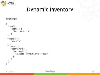 https://lynt.cz
Dynamic inventory
Script output:
{
"app": {
"hosts": [
"192.168.1.115"
]
},
"mgmt": [
"ansible"
],
"_meta": {
"hostvars": {
"ansible": {
"ansible_connection": "local"
}
}
}
}
6. 12. 2017 12
 