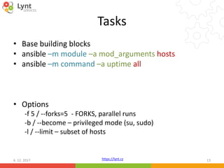 https://lynt.cz
Tasks
• Base building blocks
• ansible –m module –a mod_arguments hosts
• ansible –m command –a uptime all
• Options
-f 5 / --forks=5 - FORKS, parallel runs
-b / --become – privileged mode (su, sudo)
-l / --limit – subset of hosts
6. 12. 2017 13
 