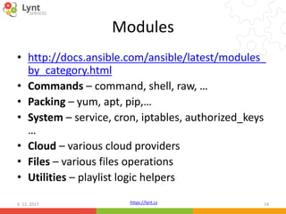 https://lynt.cz
Modules
• http://docs.ansible.com/ansible/latest/modules_
by_category.html
• Commands – command, shell, raw, …
• Packing – yum, apt, pip,…
• System – service, cron, iptables, authorized_keys
…
• Cloud – various cloud providers
• Files – various files operations
• Utilities – playlist logic helpers
6. 12. 2017 14
 