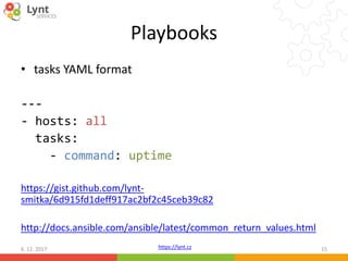 https://lynt.cz
Playbooks
• tasks YAML format
---
- hosts: all
tasks:
- command: uptime
https://gist.github.com/lynt-
smitka/6d915fd1deff917ac2bf2c45ceb39c82
http://docs.ansible.com/ansible/latest/common_return_values.html
6. 12. 2017 15
 