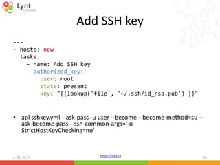 https://lynt.cz
Add SSH key
---
- hosts: new
tasks:
- name: Add SSH key
authorized_key:
user: root
state: present
key: "{{lookup('file', '~/.ssh/id_rsa.pub') }}"
• apl sshkey.yml --ask-pass -u user --become --become-method=su --
ask-become-pass --ssh-common-args='-o
StrictHostKeyChecking=no'
6. 12. 2017 16
 