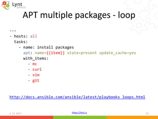 https://lynt.cz
APT multiple packages - loop
---
- hosts: all
tasks:
- name: install packages
apt: name={{item}} state=present update_cache=yes
with_items:
- mc
- curl
- vim
- git
http://docs.ansible.com/ansible/latest/playbooks_loops.html
6. 12. 2017 22
 