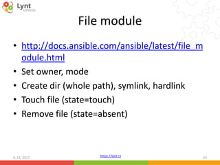 https://lynt.cz
File module
• http://docs.ansible.com/ansible/latest/file_m
odule.html
• Set owner, mode
• Create dir (whole path), symlink, hardlink
• Touch file (state=touch)
• Remove file (state=absent)
6. 12. 2017 24
 