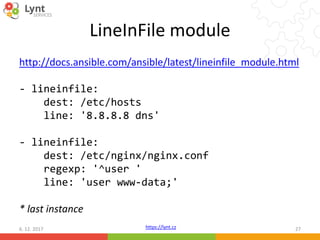 https://lynt.cz
LineInFile module
http://docs.ansible.com/ansible/latest/lineinfile_module.html
- lineinfile:
dest: /etc/hosts
line: '8.8.8.8 dns'
- lineinfile:
dest: /etc/nginx/nginx.conf
regexp: '^user '
line: 'user www-data;'
* last instance
6. 12. 2017 27
 