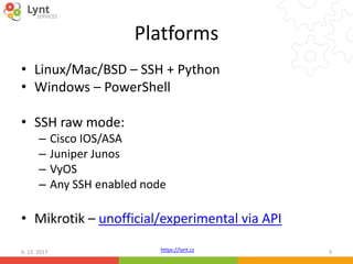 https://lynt.cz
Platforms
• Linux/Mac/BSD – SSH + Python
• Windows – PowerShell
• SSH raw mode:
– Cisco IOS/ASA
– Juniper Junos
– VyOS
– Any SSH enabled node
• Mikrotik – unofficial/experimental via API
6. 12. 2017 3
 