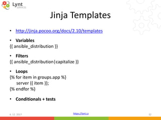 https://lynt.cz
Jinja Templates
• http://jinja.pocoo.org/docs/2.10/templates
• Variables
{{ ansible_distribution }}
• Filters
{{ ansible_distribution|capitalize }}
• Loops
{% for item in groups.app %}
server {{ item }};
{% endfor %}
• Conditionals + tests
6. 12. 2017 32
 