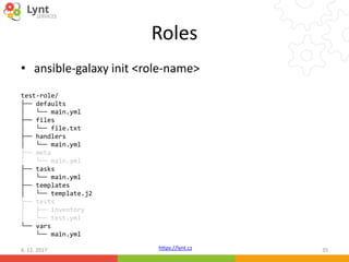 https://lynt.cz
Roles
• ansible-galaxy init <role-name>
test-role/
├── defaults
│ └── main.yml
├── files
│ └── file.txt
├── handlers
│ └── main.yml
├── meta
│ └── main.yml
├── tasks
│ └── main.yml
├── templates
│ └── template.j2
├── tests
│ ├── inventory
│ └── test.yml
└── vars
└── main.yml
6. 12. 2017 35
 