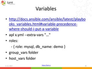 https://lynt.cz
Variables
• http://docs.ansible.com/ansible/latest/playbo
oks_variables.html#variable-precedence-
where-should-i-put-a-variable
• apl x.yml --extra-vars "…"
• roles:
- { role: mysql, db_name: demo }
• group_vars folder
• host_vars folder
6. 12. 2017 36
 