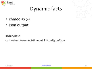 https://lynt.cz
Dynamic facts
• chmod +x ;-)
• Json output
#!/bin/bash
curl --silent --connect-timeout 1 ifconfig.co/json
6. 12. 2017 39
 