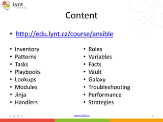 https://lynt.cz
Content
• http://edu.lynt.cz/course/ansible
6. 12. 2017 4
• Inventory
• Patterns
• Tasks
• Playbooks
• Lookups
• Modules
• Jinja
• Handlers
• Roles
• Variables
• Facts
• Vault
• Galaxy
• Troubleshooting
• Performance
• Strategies
 