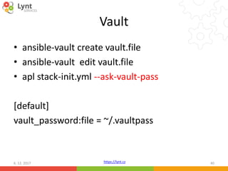 https://lynt.cz
Vault
• ansible-vault create vault.file
• ansible-vault edit vault.file
• apl stack-init.yml --ask-vault-pass
[default]
vault_password:file = ~/.vaultpass
6. 12. 2017 40
 
