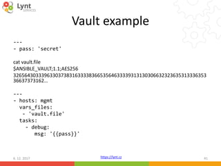 https://lynt.cz
Vault example
---
- pass: 'secret'
cat vault.file
$ANSIBLE_VAULT;1.1;AES256
326564303339633037383163333836653564633339313130306632323635313336353
36637373162…
---
- hosts: mgmt
vars_files:
- 'vault.file'
tasks:
- debug:
msg: '{{pass}}'
6. 12. 2017 41
 