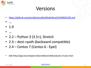 https://lynt.cz
Versions
• https://github.com/ansible/ansible/blob/devel/CHANGELOG.md
• …
• 1.9
• …
• 2.2 – Python 3 (3.5+), Stretch
• 2.3 – dest->path (backward compatible)
• 2.4 – Centos 7 (Centos 6 - Epel)
• deb http://ppa.launchpad.net/ansible/ansible/ubuntu trusty main
6. 12. 2017 6
 