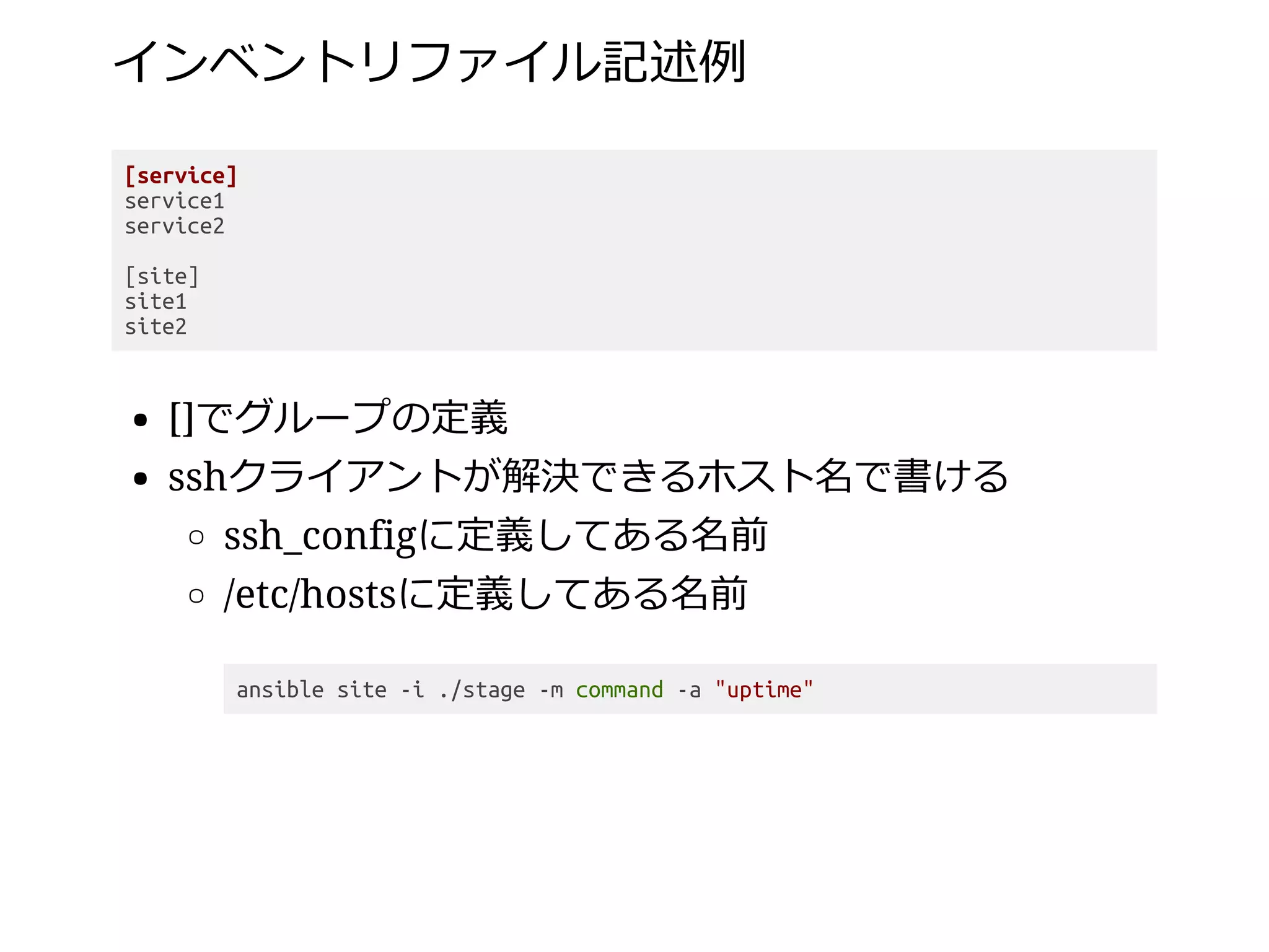 インベントリファイル記述例
[service]
service1
service2
[site]
site1
site2
[]でグループの定義
sshクライアントが解決できるホスト名で書ける
ssh_configに定義してある名前
/etc/hostsに定義してある名前
ansible site -i ./stage -m command -a "uptime"
 
