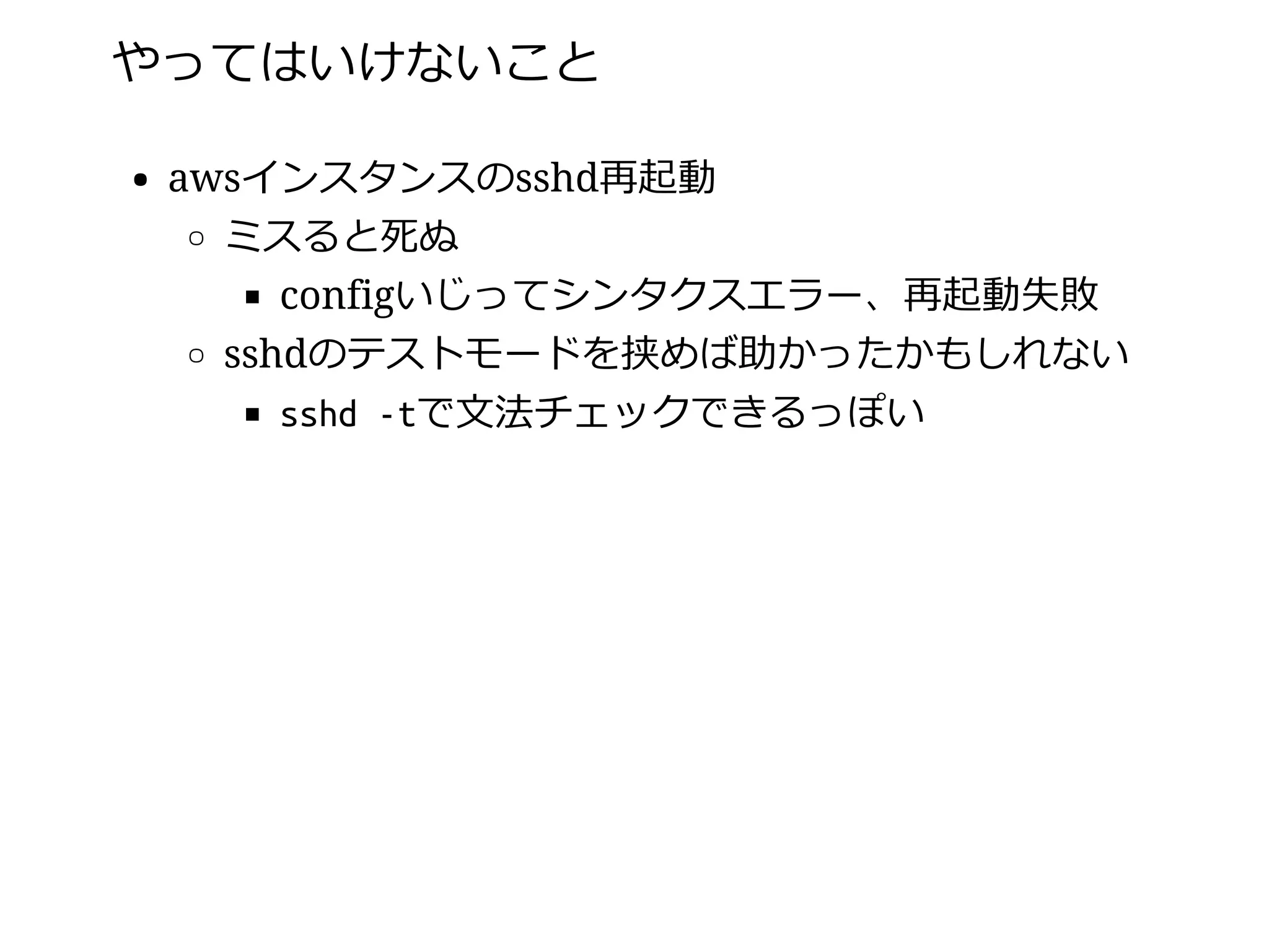 やってはいけないこと
awsインスタンスのsshd再起動
ミスると死ぬ
configいじってシンタクスエラー、再起動失敗
sshdのテストモードを挟めば助かったかもしれない
sshd -tで⽂法チェックできるっぽい
 