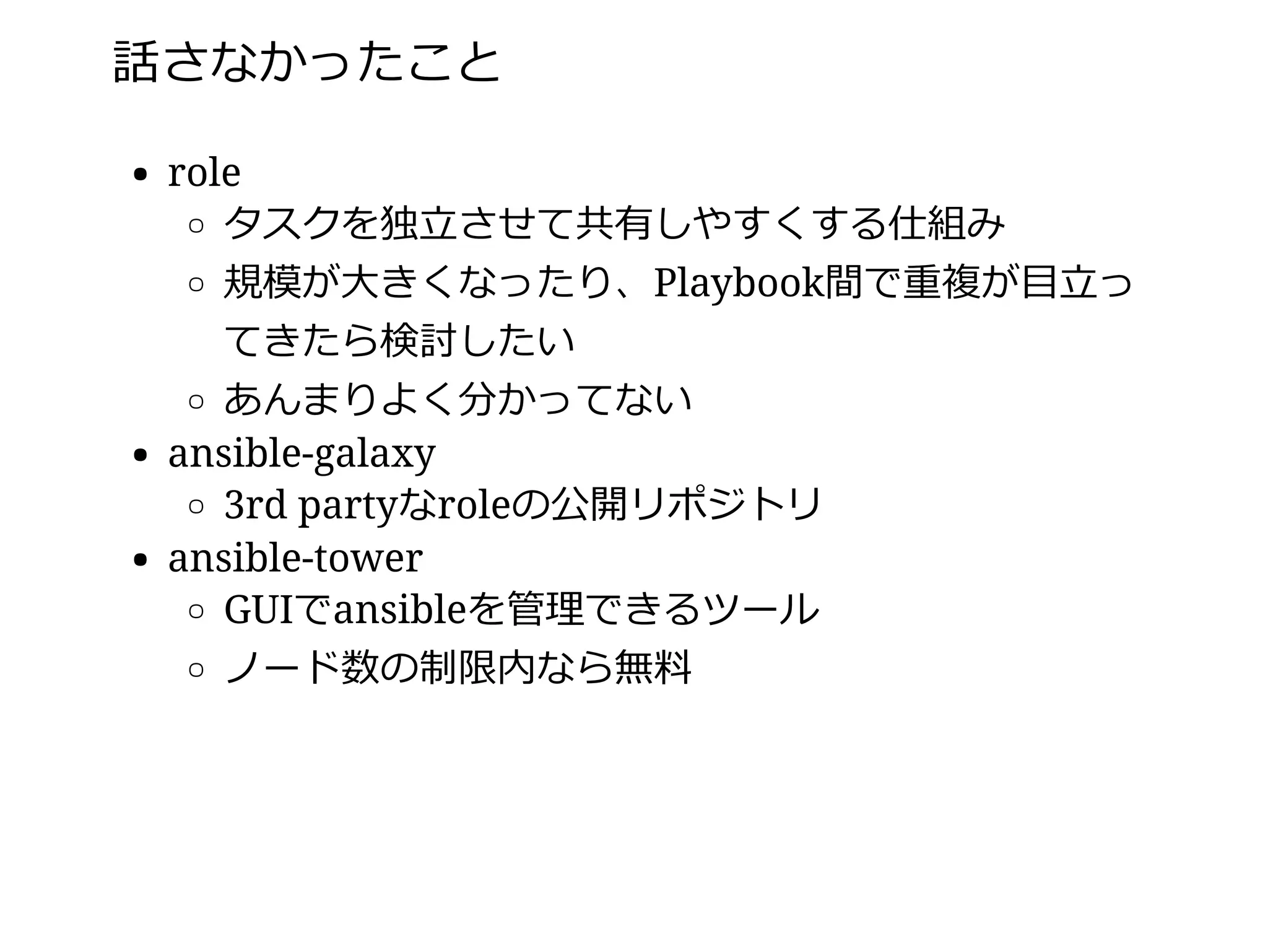 話さなかったこと
role
タスクを独⽴させて共有しやすくする仕組み
規模が⼤きくなったり、Playbook間で重複が⽬⽴っ
てきたら検討したい
あんまりよく分かってない
ansible-galaxy
3rd partyなroleの公開リポジトリ
ansible-tower
GUIでansibleを管理できるツール
ノード数の制限内なら無料
 