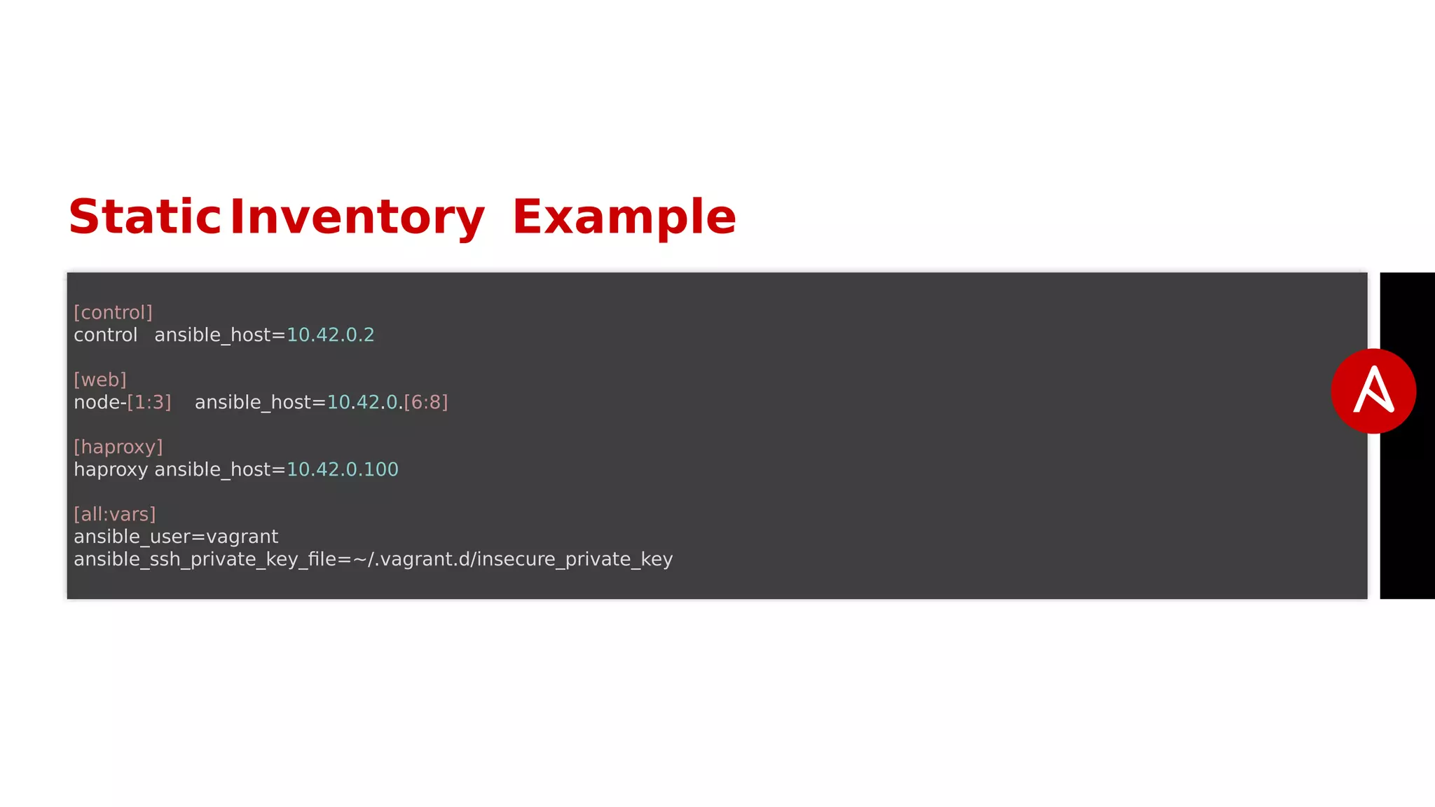 StaticInventory Example
[control]
control ansible_host=10.42.0.2
[web]
node-[1:3] ansible_host=10.42.0.[6:8]
[haproxy]
haproxy ansible_host=10.42.0.100
[all:vars]
ansible_user=vagrant
ansible_ssh_private_key_file=~/.vagrant.d/insecure_private_key
 