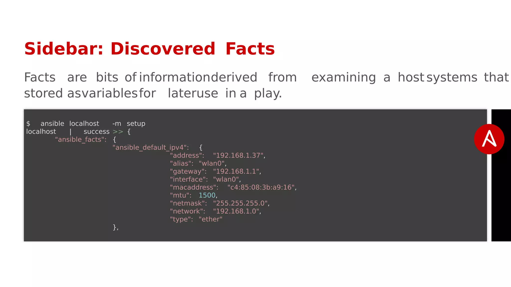 Sidebar: Discovered Facts
Facts are bits of informationderived from examining a host systems that
stored asvariablesfor lateruse in a play.
$ ansible localhost -m setup
localhost | success >> {
"ansible_facts": {
"ansible_default_ipv4": {
"address": "192.168.1.37",
"alias": "wlan0",
"gateway": "192.168.1.1",
"interface": "wlan0",
"macaddress": "c4:85:08:3b:a9:16",
"mtu": 1500,
"netmask": "255.255.255.0",
"network": "192.168.1.0",
"type": "ether"
},
 