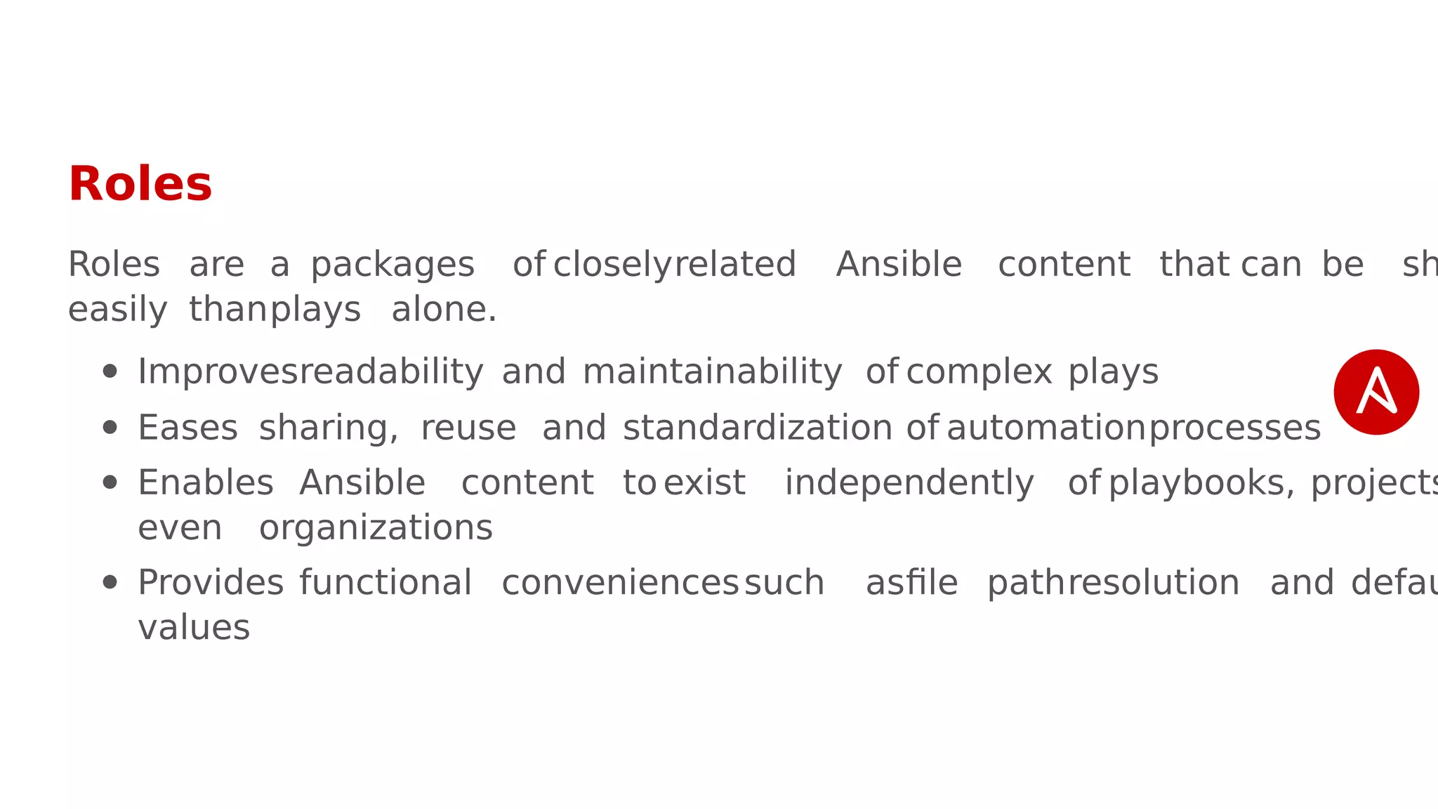 Roles
Roles are a packages of closelyrelated Ansible content that can be sh
easily thanplays alone.
Improvesreadability and maintainability of complex plays
Eases sharing, reuse and standardization of automationprocesses
Enables Ansible content to exist independently of playbooks, projects
even organizations
Provides functional conveniencessuch asfile pathresolution and defau
values
 