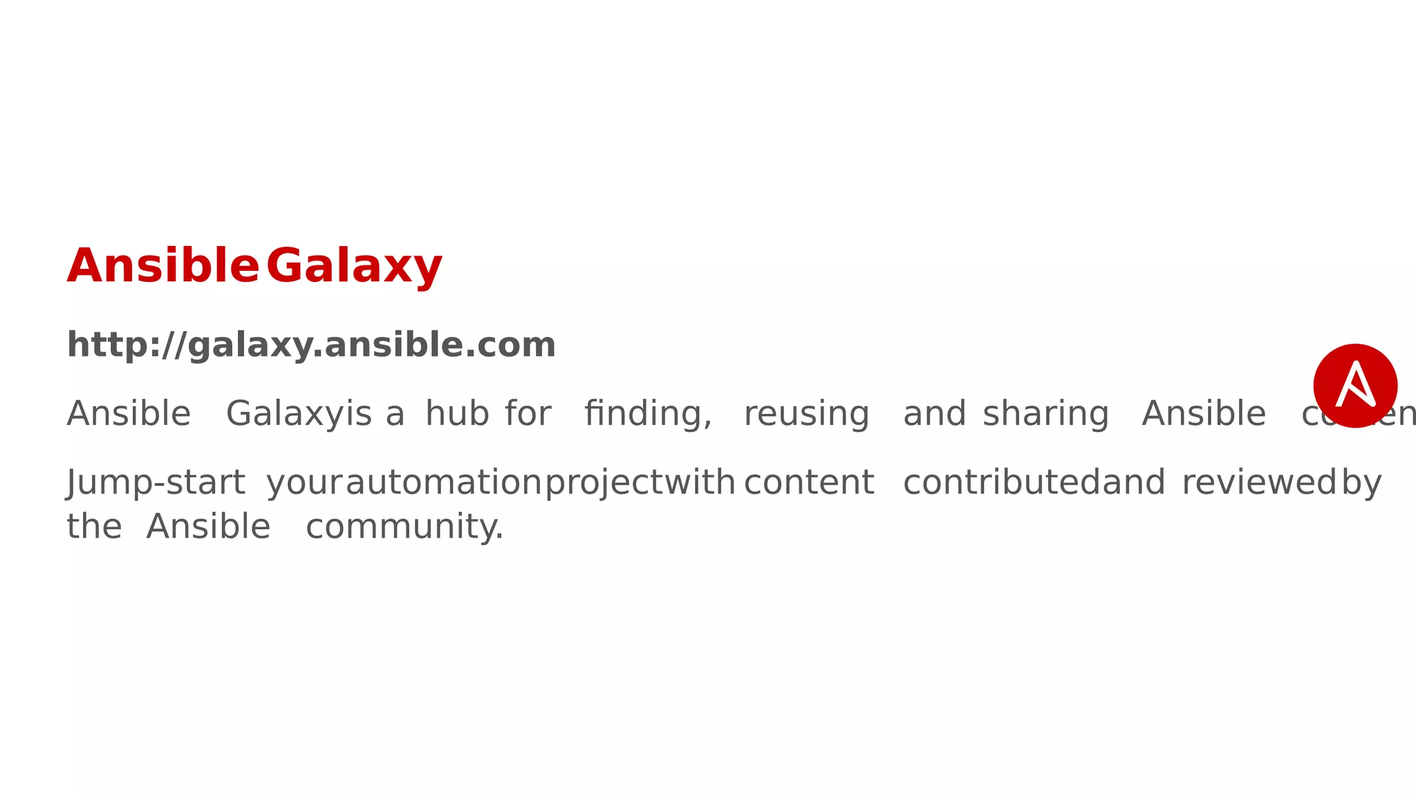 AnsibleGalaxy
http://galaxy.ansible.com
Ansible Galaxyis a hub for finding, reusing and sharing Ansible conten
Jump-start yourautomationprojectwith content contributedand reviewedby
the Ansible community.
 