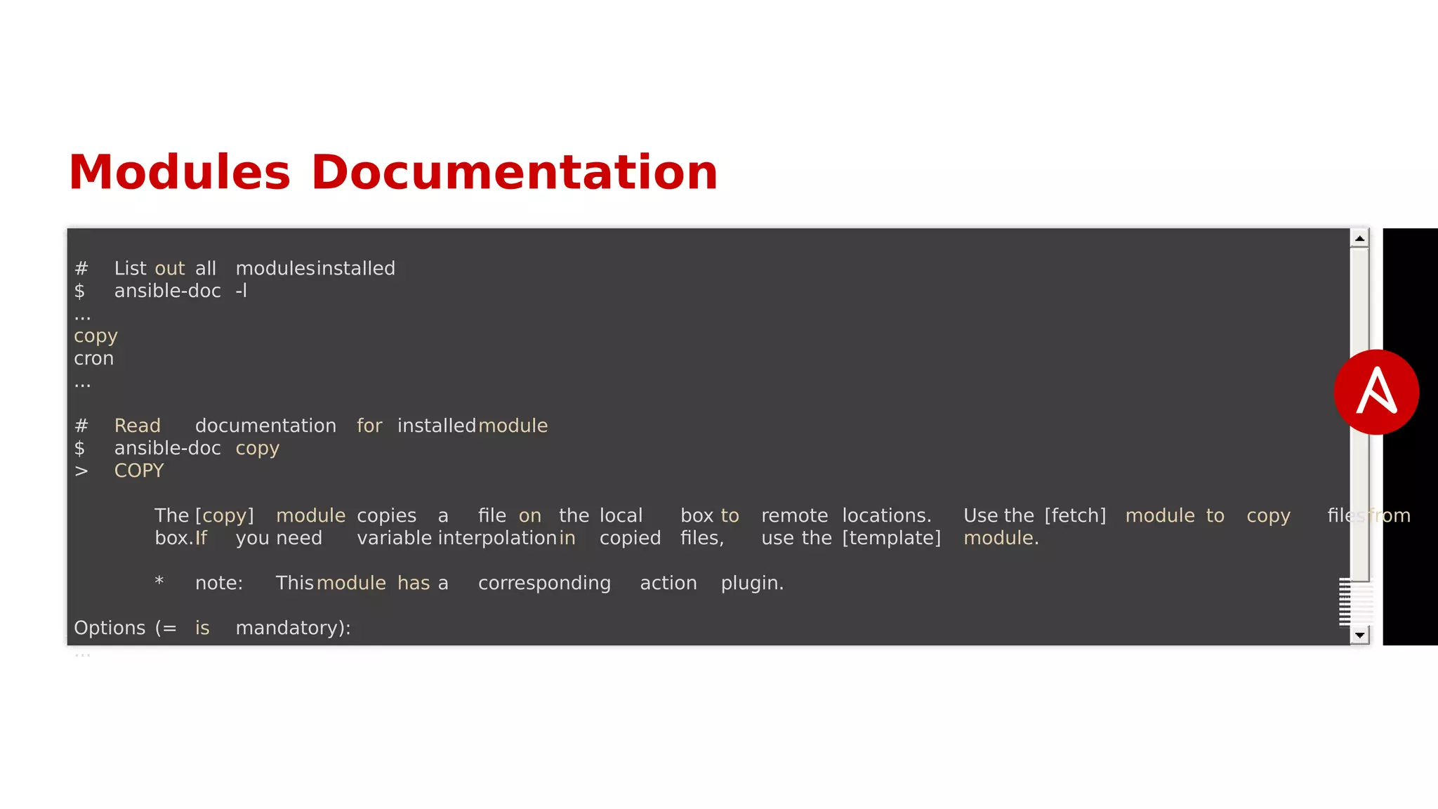 Modules Documentation
# List out all modulesinstalled
$ ansible-doc -l
...
copy
cron
...
# Read documentation for installedmodule
$ ansible-doc copy
> COPY
The [copy] module copies a file on the local box to remote locations. Use the [fetch] module to copy filesfrom
box.If you need variable interpolationin copied files, use the [template] module.
* note: Thismodule has a corresponding action plugin.
Options (= is mandatory):
...
 