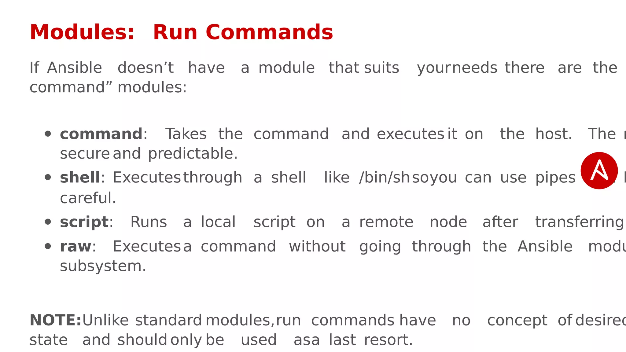 Modules: Run Commands
If Ansible doesn’t have a module that suits yourneeds there are the
command” modules:
command: Takes the command and executes it on the host. The m
secure and predictable.
shell: Executesthrough a shell like /bin/shsoyou can use pipes etc. B
careful.
script: Runs a local script on a remote node after transferring
raw: Executesa command without going through the Ansible modu
subsystem.
NOTE:Unlike standard modules,run commands have no concept of desired
state and should only be used asa last resort.
 