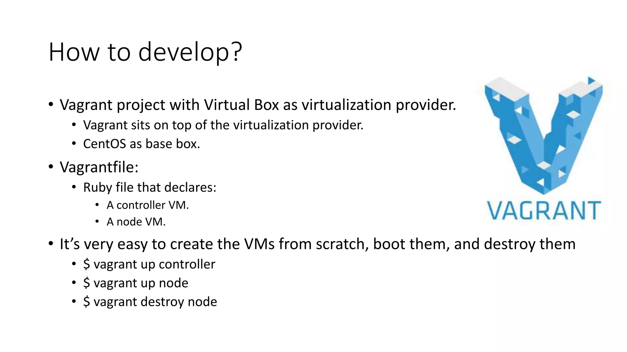 How to develop?
• Vagrant project with Virtual Box as virtualization provider.
• Vagrant sits on top of the virtualization provider.
• CentOS as base box.
• Vagrantfile:
• Ruby file that declares:
• A controller VM.
• A node VM.
• It’s very easy to create the VMs from scratch, boot them, and destroy them
• $ vagrant up controller
• $ vagrant up node
• $ vagrant destroy node