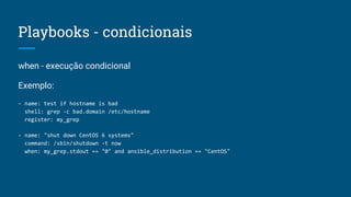 when - execução condicional
Exemplo:
- name: test if hostname is bad
shell: grep -c bad.domain /etc/hostname
register: my_grep
- name: "shut down CentOS 6 systems"
command: /sbin/shutdown -t now
when: my_grep.stdout == "0" and ansible_distribution == "CentOS"
Playbooks - condicionais
 