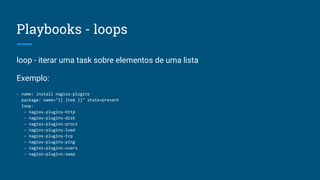 Playbooks - loops
loop - iterar uma task sobre elementos de uma lista
Exemplo:
- name: install nagios-plugins
package: name="{{ item }}" state=present
loop:
- nagios-plugins-http
- nagios-plugins-disk
- nagios-plugins-procs
- nagios-plugins-load
- nagios-plugins-tcp
- nagios-plugins-ping
- nagios-plugins-users
- nagios-plugins-swap
 