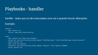 Playbooks - handler
handler - tasks que só são executadas uma vez e quando houver alterações
Exemplo:
handlers:
- name: Restart ssh
service: name=sshd state=restarted
tasks:
- name: Disable root login with password
lineinfile: dest=/etc/ssh/sshd_config regexp="^PermitRootLogin" line="PermitRootLogin without-password"
notify: Restart ssh
- name: Force ssh loglevel
lineinfile: dest=/etc/ssh/sshd_config regexp="^LogLevel" line="LogLevel VERBOSE"
notify: Restart ssh
 
