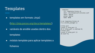 Templates
● templates em formato Jinja2
(http://jinja.pocoo.org/docs/templates/)
● variáveis de ansible usadas dentro dos
templates
● módulo template para aplicar templates a
ficheiros
- template:
src: templates/listen.j2
dest: /etc/httpd/conf.d/listen.conf
owner: apache
group: apache
mode: 0640
$ cat templates/listen.j2
# {{ ansible_managed }}
# http port
Listen {{ http_port }}
{% if https_port is defined %}
# https port
Listen {{ https_port }}
{% endif %}
 