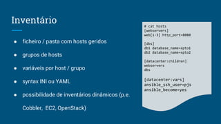 Inventário
● ficheiro / pasta com hosts geridos
● grupos de hosts
● variáveis por host / grupo
● syntax INI ou YAML
● possibilidade de inventários dinâmicos (p.e.
Cobbler, EC2, OpenStack)
# cat hosts
[webservers]
web[1-3] http_port=8080
[dbs]
db1 database_name=xpto1
db2 database_name=xpto2
[datacenter:children]
webservers
dbs
[datacenter:vars]
ansible_ssh_user=pjs
ansible_become=yes
 