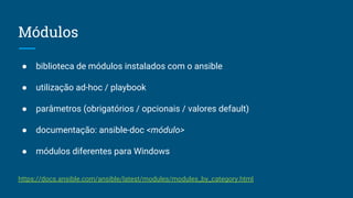 Módulos
● biblioteca de módulos instalados com o ansible
● utilização ad-hoc / playbook
● parâmetros (obrigatórios / opcionais / valores default)
● documentação: ansible-doc <módulo>
● módulos diferentes para Windows
https://docs.ansible.com/ansible/latest/modules/modules_by_category.html
 