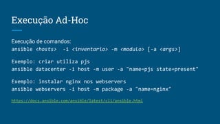 Execução Ad-Hoc
Execução de comandos:
ansible <hosts> -i <inventario> -m <modulo> [-a <args>]
Exemplo: criar utiliza pjs
ansible datacenter -i host -m user -a "name=pjs state=present"
Exemplo: instalar nginx nos webservers
ansible webservers -i host -m package -a "name=nginx"
https://docs.ansible.com/ansible/latest/cli/ansible.html
 