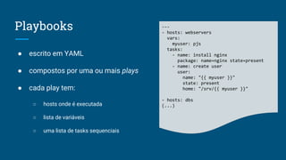 Playbooks
● escrito em YAML
● compostos por uma ou mais plays
● cada play tem:
○ hosts onde é executada
○ lista de variáveis
○ uma lista de tasks sequenciais
---
- hosts: webservers
vars:
myuser: pjs
tasks:
- name: install nginx
package: name=nginx state=present
- name: create user
user:
name: "{{ myuser }}"
state: present
home: "/srv/{{ myuser }}"
- hosts: dbs
(...)
 
