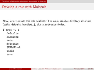 Test-driven infrastructure development with Ansible & Molecule
Develop a role with Molecule
Now, what’s inside this role scaffold? The usual Ansible directory structure
(tasks, defaults, handlers…), plus a molecule folder.
$ tree -L 1
 defaults
 handlers
 meta
 molecule
 README.md
 tasks
 vars
serena@biodec.com Serena Lorenzini, PhD (www.biodec.com) PloneConf2019 13 / 38
 