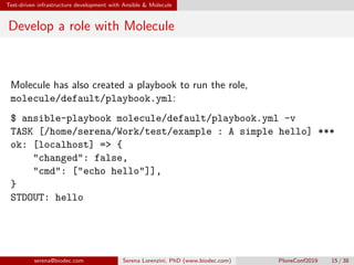 Test-driven infrastructure development with Ansible  Molecule
Develop a role with Molecule
Molecule has also created a playbook to run the role,
molecule/default/playbook.yml:
$ ansible-playbook molecule/default/playbook.yml -v
TASK [/home/serena/Work/test/example : A simple hello] ***
ok: [localhost] = {
changed: false,
cmd: [echo hello]],
}
STDOUT: hello
serena@biodec.com Serena Lorenzini, PhD (www.biodec.com) PloneConf2019 15 / 38
 