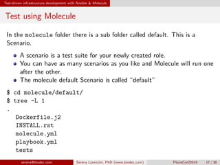 Test-driven infrastructure development with Ansible  Molecule
Test using Molecule
In the molecule folder there is a sub folder called default. This is a
Scenario.
A scenario is a test suite for your newly created role.
You can have as many scenarios as you like and Molecule will run one
after the other.
The molecule default Scenario is called “default”
$ cd molecule/default/
$ tree -L 1
.
 Dockerfile.j2
 INSTALL.rst
 molecule.yml
 playbook.yml
 tests
serena@biodec.com Serena Lorenzini, PhD (www.biodec.com) PloneConf2019 17 / 38
 