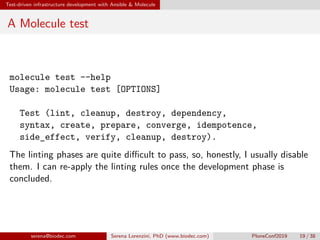 Test-driven infrastructure development with Ansible  Molecule
A Molecule test
molecule test --help
Usage: molecule test [OPTIONS]
Test (lint, cleanup, destroy, dependency,
syntax, create, prepare, converge, idempotence,
side_effect, verify, cleanup, destroy).
The linting phases are quite difficult to pass, so, honestly, I usually disable
them. I can re-apply the linting rules once the development phase is
concluded.
serena@biodec.com Serena Lorenzini, PhD (www.biodec.com) PloneConf2019 19 / 38
 