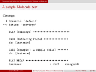 Test-driven infrastructure development with Ansible  Molecule
A simple Molecule test
Converge:
-- Scenario: 'default'
-- Action: 'converge'
PLAY [Converge] ************************
TASK [Gathering Facts] ****************
ok: [instance]
TASK [example : A simple hello] *******
ok: [instance]
PLAY RECAP ****************************
instance : ok=2 changed=0
serena@biodec.com Serena Lorenzini, PhD (www.biodec.com) PloneConf2019 22 / 38
 