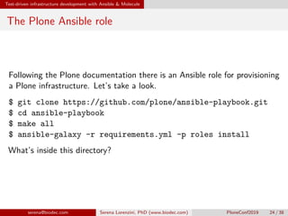 Test-driven infrastructure development with Ansible  Molecule
The Plone Ansible role
Following the Plone documentation there is an Ansible role for provisioning
a Plone infrastructure. Let’s take a look.
$ git clone https://github.com/plone/ansible-playbook.git
$ cd ansible-playbook
$ make all
$ ansible-galaxy -r requirements.yml -p roles install
What’s inside this directory?
serena@biodec.com Serena Lorenzini, PhD (www.biodec.com) PloneConf2019 24 / 38
 