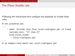 Test-driven infrastructure development with Ansible  Molecule
The Plone Ansible role
Following the instructions here configure the playbook to include these
roles:
$ cat playbook.yml
...
- name: Include vars from local-configure.yml if found
include_vars: {{ item }}
with_first_found:
- local-configure.yml
...
$ cp sample-very-small.yml local-configure.yml
serena@biodec.com Serena Lorenzini, PhD (www.biodec.com) PloneConf2019 26 / 38
 