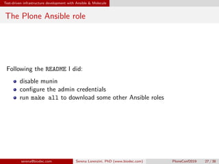 Test-driven infrastructure development with Ansible  Molecule
The Plone Ansible role
Following the README I did:
disable munin
configure the admin credentials
run make all to download some other Ansible roles
serena@biodec.com Serena Lorenzini, PhD (www.biodec.com) PloneConf2019 27 / 38
 
