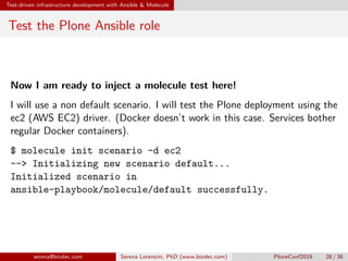 Test-driven infrastructure development with Ansible  Molecule
Test the Plone Ansible role
Now I am ready to inject a molecule test here!
I will use a non default scenario. I will test the Plone deployment using the
ec2 (AWS EC2) driver. (Docker doesn’t work in this case. Services bother
regular Docker containers).
$ molecule init scenario -d ec2
-- Initializing new scenario default...
Initialized scenario in
ansible-playbook/molecule/default successfully.
serena@biodec.com Serena Lorenzini, PhD (www.biodec.com) PloneConf2019 28 / 38
 