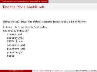 Test-driven infrastructure development with Ansible  Molecule
Test the Plone Ansible role
Using the ec2 driver the default scenario layout looks a bit different:
$ tree -L 1 molecule/default/
molecule/default/
 create.yml
 destroy.yml
 INSTALL.rst
 molecule.yml
 playbook.yml
 prepare.yml
 tests
serena@biodec.com Serena Lorenzini, PhD (www.biodec.com) PloneConf2019 29 / 38
 